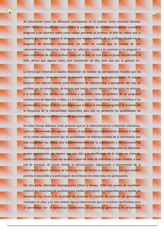 de información entre los diferentes participantes en el sistema. Como encontró Webster
(1997-98) en el estudio que realizó sobre la explotación de las videoconferencias, cuando le
preguntó a los alumnos sobre como habían percibido al profesor, el 64% les indicó que la
mayoría del tiempo tuvieron la sensación que estaban delante de un profesor situado en un
programa de televisión convencional, sin tener en cuenta que se trataba de una
videoconferencia interactiva. Este dato fue reforzado cuando a los alumnos se les preguntó si
eran conscientes de que el profesor podía ver el aula; en este caso un grupo considerable, el
64%, afirmó que algunas veces eran conscientes de ello, pero que por lo general no.
La forma que tenemos a nuestra disposición de resolver las percepciones iniciales que los
alumnos pueden tener del medio al asociarlo al televisivo, es la interactividad. Ya que se
produce una relación inversa entre frecuencia de interactividad y percepción del tipo de
profesor por los estudiantes, de manera que cuanto menor interacción hay entre los alumnos
y el profesor, más tienden los primeros a percibirlo como un profesor de un programa
convencional de televisión o vídeo, y a la inversa, mayor interactividad acerca el profesor a los
estudiantes y rompe el efecto psicológico que produce la distancia geográfica. El aumento de
la frecuencia de la interactividad repercutirá para que no perdamos las posibilidades de
comunicación que nos ofrece el medio que analizamos.
De todas formas debemos tener presente que en la videoconferencia o televisión interactiva,
como es denominada por algunos autores, la pasividad que originalmente connota el medio,
no se rompe exclusivamente por las posibilidades de bidirrecionalidad de la información que
esta modalidad nos ofrece, sino fundamentalmente por la organización y estructuración de
diferentes tareas que propicien un entramado colaborativo de aprendizaje entre los diferentes
grupos participantes, de manera que con ellas y la planificación de la sesión, se creen las
condiciones educativas que nos ayuden a pasar de redes de individuos o clases aisladas, a una
red de teleclase. Al mismo tiempo la estructuración, organización y presentación de la
información deberá realizarse de forma que no sólo facilite su comprensión, sino que también
permita el desarrollo y la potenciación de la interacción entre todos los participantes.
Por otra parte, diferentes investigaciones (Oliver y Reeves, 1996) han puesto de manifiesto
como en las situaciones de enseñanza por medios telemáticos, la independencia y la lejanía del
estudiante nos llevan a la necesidad de potenciar la creación de entornos de aprendizaje
centrados en ellos, y en este sentido algunas dimensiones que se muestran significativas para
el aprendizaje son: el aprendizaje colaborativo, el aprendizaje generativo, el compromiso
 