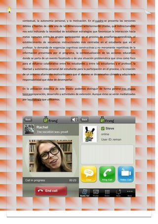 contextual, la autonomía personal, y la motivación. En el cuadro se presenta las versiones
débiles y fuertes de cada una de las dimensiones anteriormente citadas, que indirectamente
nos está indicando la necesidad de establecer estrategias que favorezcan la interacción hacia
metas comunes entre los grupos participantes en el proceso de enseñanza-aprendizaje, el
establecimiento de secuencias instruccionales más centradas en el estudiante que en el
profesor, la demanda de exigencias cognitivas constructivas y no meramente repetitivas de la
información presentada por el programa, la contextualización de las acciones educativas
donde se parta de un evento focalizado o de una situación problemática que sirva como foco
para el esfuerzo colaborativo entre los estudiantes y entre los estudiantes y el profesor, la
libertad y autonomía personal del estudiante para la participación en el proceso, y la creación
de un entorno altamente motivante para que el alumno se desenvuelva cómodo y adquiera la
responsabilidad que debe de desempeñar.
En la utilización didáctica de este medio podemos distinguir de forma general tres etapas
básicaspreparación, desarrollo y actividades de extensión. Aunque éstas se verán mediatizadas
por laestrategia que utilicemos.
 