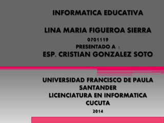INFORMATICA EDUCATIVA 
LINA MARIA FIGUEROA SIERRA 
0701119 
PRESENTADO A : 
ESP. CRISTIAN GONZALEZ SOTO 
UNIVERSIDAD FRANCISCO DE PAULA 
SANTANDER 
LICENCIATURA EN INFORMATICA 
CUCUTA 
2014 
 