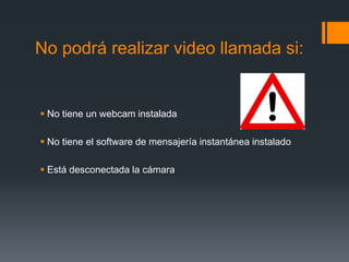 No podrá realizar video llamada si:
 No tiene un webcam instalada
 No tiene el software de mensajería instantánea instalado
 Está desconectada la cámara
 