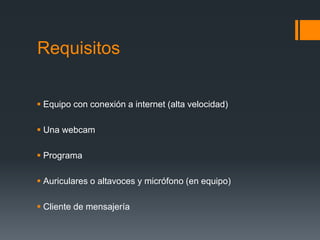 Requisitos
 Equipo con conexión a internet (alta velocidad)
 Una webcam
 Programa
 Auriculares o altavoces y micrófono (en equipo)
 Cliente de mensajería
 