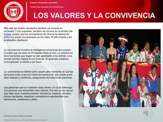 Más allá del ámbito doméstico también se convive en
sociedad. Y por supuesto, también se convive en el ámbito del
trabajo puesto que los compañeros de oficina se relacionan
entre sí y existe una jerarquía en los roles. El jefe manda y los
empleados obedecen.
La convivencia muestra la inteligencia emocional del corazón
humano que se basa en el respeto hacia el otro. Lo positivo es
tener acciones que hagan la vida agradable a los demás. Una
simple sonrisa mejora la convivencia. Al igual que palabras
como gracias, lo siento y por favor.
La convivencia se define como aquel valor mediante el cual las
personas viven unas con otras de manera tal, que existe entre
ellas respeto y confianza, asegurando así relaciones pacíficas
Las personas que en nuestras vidas tienen un rol de liderazgo
son quienes nos transmiten más valores. Por eso no es casual
que ellas sean nuestros padres, hermanos mayores, abuelos,
ciertos familiares, maestros, compañeros estudiantiles que
admiramos, profesores y jefes.
Teresa de Jesús Jiménez Zavalza
Videoconferencia: ¿Por qué Educar en Valores?
LOS VALORES Y LA CONVIVENCIA
Unidad 5: Educación y Sociedad
Tendencias Actuales de la Educación
 