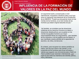 Un argumento fuerte y consensuado a nivel
internacional, incluyendo a América Latina, es el que
toma su inspiración del preámbulo de la Constitución
de la UNESCO: "Puesto que las guerras nacen en las
mentes de los hombres, es en las mentes de los
hombres que deben erigirse baluartes de paz.“
Así también, se considera que las situaciones
violatorias de los derechos humanos se deben a
situaciones deseducativas que se gestan en las
mentes de aquellos hombres que mayor
responsabilidad tienen de resguardarlos, pero también
de los individuos y de los pueblos que los toleran, lo
que manifiesta nuestra pérdida de la capacidad de
asombro, de crítica, de denuncia.
En síntesis, para recuperar los valores perdidos se
indica, que hay que volver a las mentes y a los
corazones de los hombres para fincar principios y
valores que auguren una convivencia justa y fraternal.
Hacer posible la paz nacional e internacional, para
lograr la paz entre los miembros de la familia; padres,
hijos y hermanos.
Teresa de Jesús Jiménez Zavalza
Videoconferencia: ¿Por qué Educar en Valores?
INFLUENCIA DE LA FORMACIÓN DE
VALORES EN LA PAZ DEL MUNDO
Unidad 5: Educación y Sociedad
Tendencias Actuales de la Educación
 