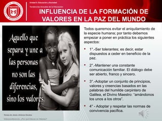 Todos queremos evitar el aniquilamiento de
la especie humana; por tanto debemos
empezar a poner en práctica los siguientes
aspectos:
 1°.-Ser tolerantes; es decir, estar
dispuestos a ceder en beneficio de la
paz.
 2°.-Mantener una constante
comunicación familiar. El diálogo debe
ser abierto, franco y sincero.
 3°.-Adoptar un conjunto de principios,
valores y creencias basados en las
palabras del humilde carpintero de
Galilea, el Divino Maestro: “amándonos
los unos a los otros”.
 4° - Adoptar y respetar las normas de
convivencia pacífica.
Teresa de Jesús Jiménez Zavalza
Videoconferencia: ¿Por qué Educar en Valores?
INFLUENCIA DE LA FORMACIÓN DE
VALORES EN LA PAZ DEL MUNDO
Unidad 5: Educación y Sociedad
Tendencias Actuales de la Educación
 