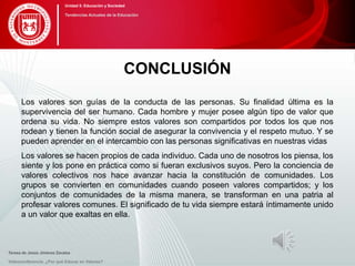 CONCLUSIÓN
Los valores son guías de la conducta de las personas. Su finalidad última es la
supervivencia del ser humano. Cada hombre y mujer posee algún tipo de valor que
ordena su vida. No siempre estos valores son compartidos por todos los que nos
rodean y tienen la función social de asegurar la convivencia y el respeto mutuo. Y se
pueden aprender en el intercambio con las personas significativas en nuestras vidas
Los valores se hacen propios de cada individuo. Cada uno de nosotros los piensa, los
siente y los pone en práctica como si fueran exclusivos suyos. Pero la conciencia de
valores colectivos nos hace avanzar hacia la constitución de comunidades. Los
grupos se convierten en comunidades cuando poseen valores compartidos; y los
conjuntos de comunidades de la misma manera, se transforman en una patria al
profesar valores comunes. El significado de tu vida siempre estará íntimamente unido
a un valor que exaltas en ella.
Videoconferencia: ¿Por qué Educar en Valores?
Unidad 5: Educación y Sociedad
Tendencias Actuales de la Educación
Teresa de Jesús Jiménez Zavalza
 