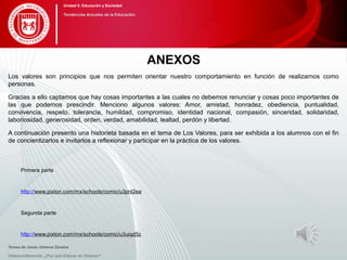 ANEXOS
Los valores son principios que nos permiten orientar nuestro comportamiento en función de realizarnos como
personas.
Gracias a ello captamos que hay cosas importantes a las cuales no debemos renunciar y cosas poco importantes de
las que podemos prescindir. Menciono algunos valores: Amor, amistad, honradez, obediencia, puntualidad,
convivencia, respeto, tolerancia, humildad, compromiso, identidad nacional, compasión, sinceridad, solidaridad,
laboriosidad, generosidad, orden, verdad, amabilidad, lealtad, perdón y libertad.
A continuación presento una historieta basada en el tema de Los Valores, para ser exhibida a los alumnos con el fin
de concientizarlos e invitarlos a reflexionar y participar en la práctica de los valores.
Primera parte
http://www.pixton.com/mx/schools/comic/u3pnl2ea
Segunda parte
http://www.pixton.com/mx/schools/comic/u3uiqd5z
Teresa de Jesús Jiménez Zavalza
Videoconferencia: ¿Por qué Educar en Valores?
Unidad 5: Educación y Sociedad
Tendencias Actuales de la Educación
 