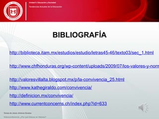 BIBLIOGRAFÍA
http://biblioteca.itam.mx/estudios/estudio/letras45-46/texto03/sec_1.html
http://www.chfhonduras.org/wp-content/uploads/2009/07/los-valores-y-norm
http://valoresvillalta.blogspot.mx/p/la-convivencia_25.html
http://www.kathegiraldo.com/convivencia/
http://definicion.mx/convivencia/
http://www.currentconcerns.ch/index.php?id=633
Videoconferencia: ¿Por qué Educar en Valores?
Unidad 5: Educación y Sociedad
Tendencias Actuales de la Educación
Teresa de Jesús Jiménez Zavalza
 