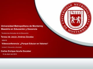 Tendencias Actuales de la Educación
Universidad Metropolitana de Monterrey
Maestría en Educación y Docencia
300416
Teresa de Jesús Jiménez Zavalza
Unidad 5: Educación y Sociedad
Videoconferencia: ¿Porqué Educar en Valores?
19 de Abril del 2015
Carlos Enrique Acuña Escobar
 