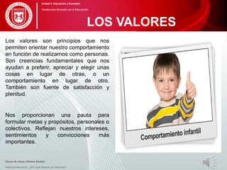 Los valores son principios que nos
permiten orientar nuestro comportamiento
en función de realizarnos como personas.
Son creencias fundamentales que nos
ayudan a preferir, apreciar y elegir unas
cosas en lugar de otras, o un
comportamiento en lugar de otro.
También son fuente de satisfacción y
plenitud.
Nos proporcionan una pauta para
formular metas y propósitos, personales o
colectivos. Reflejan nuestros intereses,
sentimientos y convicciones más
importantes.
Teresa de Jesús Jiménez Zavalza
Videoconferencia: ¿Por qué Educar en Valores?
LOS VALORES
Unidad 5: Educación y Sociedad
Tendencias Actuales de la Educación
 