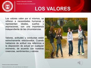 Los valores valen por sí mismos, se
refieren a necesidades humanas y
representan ideales, sueños y
aspiraciones, con una importancia
independiente de las circunstancias.
Valores, actitudes y conductas están
estrechamente relacionados. Cuando
hablamos de actitud nos referimos a
la disposición de actuar en cualquier
momento, de acuerdo con nuestras
creencias, sentimientos y valores
Teresa de Jesús Jiménez Zavalza
Videoconferencia: ¿Por qué Educar en Valores?
LOS VALORES
Unidad 5: Educación y Sociedad
Tendencias Actuales de la Educación
 
