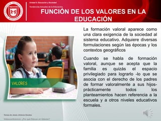 La formación valoral aparece como
una clara exigencia de la sociedad al
sistema educativo. Adquiere diversas
formulaciones según las épocas y los
contextos geográficos
Cuando se habla de formación
valoral, aunque se acepta que la
familia es quizás el espacio
privilegiado para lograrlo -lo que se
asocia con el derecho de los padres
de formar valoralmente a sus hijos-
prácticamente todos los
planteamientos hacen referencia a la
escuela y a otros niveles educativos
formales.
Teresa de Jesús Jiménez Zavalza
Videoconferencia: ¿Por qué Educar en Valores?
FUNCIÓN DE LOS VALORES EN LA
EDUCACIÓN
Unidad 5: Educación y Sociedad
Tendencias Actuales de la Educación
 