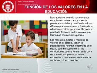 Más adelante, cuando nos volvemos
estudiantes, comenzamos a sentir
presiones sociales y presión de valores
diferentes a los nuestros, a través de la
relación con otras personas. Se pone a
prueba la fortaleza de los valores que
formamos con nuestros padres.
Los maestros, líderes y modelos de
valores en el colegio, tienen la
posibilidad de reforzar lo formado en el
hogar, pero no sustituirlo. Si las
convicciones que se forman en la casa
no son sólidas, pronto se verán
expuestas a una intensa competencia
social con otras creencias.
Teresa de Jesús Jiménez Zavalza
Videoconferencia: ¿Por qué Educar en Valores?
FUNCIÓN DE LOS VALORES EN LA
EDUCACIÓN
Unidad 5: Educación y Sociedad
Tendencias Actuales de la Educación
 