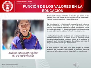 El desarrollo valoral, por tanto, no es algo que ocurra en su
plenitud como fruto natural del proceso evolutivo del ser humano.
Hay que perseguirlo explícita y sistemáticamente.
Es, por otra parte, inevitable que la escuela transmita valores y
forme valoralmente. El problema es que, si la escuela no se
propone explícitamente la formación valoral, simplemente simula
una falsa neutralidad. Es necesario aceptar el hecho de que toda
escuela, todo maestro, todo curriculum forma valoralmente.
No hay tarea educativa auténtica que pueda prescindir de la
dimensión axiológica. En la medida en que la formación valoral
forma parte solamente del curriculum oculto, no es evaluable ni
se puede pedir cuentas al respecto. Sobra hacer referencia al
riesgo de adoctrinamiento que ello representa.
Y esto constituye una razón más para exigirle al sistema
educativo que explicite su marco valoral de referencia e indique
claramente la forma como intenta desarrollarlo en sus alumnos
Teresa de Jesús Jiménez Zavalza
Videoconferencia: ¿Por qué Educar en Valores?
FUNCIÓN DE LOS VALORES EN LA
EDUCACIÓN
Unidad 5: Educación y Sociedad
Tendencias Actuales de la Educación
 
