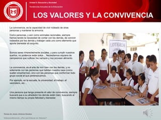 La convivencia, es la capacidad de vivir rodeado de otras
personas y mantener la armonía.
Como personas, y aún como animales racionales, siempre
hemos tenido la necesidad de contar con los demás, de convivir
rodeados por los demás y trabajar cada uno como elemento que
aporte bienestar al conjunto.
Somos seres inherentemente sociales, y para cumplir nuestros
sueños, no podemos estar solos… Necesitamos siquiera de
campesinos que cultiven los campos y nos provean alimento.
La convivencia, es el arte de vivir bien con los demás, y no
solamente con las personas que habitan nuestra casa (como
suelen enseñarnos), sino con las personas que conforman todo
grupo social al que pertenezcamos.
Por ejemplo, en la escuela, la universidad, el trabajo, el
vecindario, etc…
Una persona que tenga presente el valor de convivencia, siempre
buscará que a su alrededor los demás estén bien, buscando al
mismo tiempo su propia felicidad y bienestar.
Teresa de Jesús Jiménez Zavalza
Videoconferencia: ¿Por qué Educar en Valores?
LOS VALORES Y LA CONVIVENCIA
Unidad 5: Educación y Sociedad
Tendencias Actuales de la Educación
 