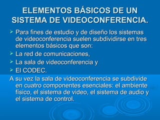 ELEMENTOS BÁSICOS DE UNELEMENTOS BÁSICOS DE UN
SISTEMA DE VIDEOCONFERENCIA.SISTEMA DE VIDEOCONFERENCIA.
 Para fines de estudio y de diseño los sistemasPara fines de estudio y de diseño los sistemas
de videoconferencia suelen subdividirse en tresde videoconferencia suelen subdividirse en tres
elementos básicos que son:elementos básicos que son:
 La red de comunicaciones,La red de comunicaciones,
 La sala de videoconferencia yLa sala de videoconferencia y
 El CODEC.El CODEC.
A su vez la sala de videoconferencia se subdivideA su vez la sala de videoconferencia se subdivide
en cuatro componentes esenciales: el ambienteen cuatro componentes esenciales: el ambiente
físico, el sistema de video, el sistema de audio yfísico, el sistema de video, el sistema de audio y
el sistema de control.el sistema de control.
 