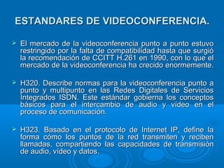 ESTANDARES DE VIDEOCONFERENCIA.ESTANDARES DE VIDEOCONFERENCIA.
 El mercado de la videoconferencia punto a punto estuvoEl mercado de la videoconferencia punto a punto estuvo
restringido por la falta de compatibilidad hasta que surgiórestringido por la falta de compatibilidad hasta que surgió
la recomendación de CCITT H.261 en 1990, con lo que ella recomendación de CCITT H.261 en 1990, con lo que el
mercado de la videoconferencia ha crecido enormemente.mercado de la videoconferencia ha crecido enormemente.
 H320.H320. Describe normas para la videoconferencia punto aDescribe normas para la videoconferencia punto a
punto y multipunto en las Redes Digitales de Serviciospunto y multipunto en las Redes Digitales de Servicios
Integrados ISDN. Este estándar gobierna los conceptosIntegrados ISDN. Este estándar gobierna los conceptos
básicos para el intercambio de audio y vídeo en elbásicos para el intercambio de audio y vídeo en el
proceso de comunicación.proceso de comunicación.
 H323. BH323. Basado en el protocolo de Internet IP, define laasado en el protocolo de Internet IP, define la
forma cómo los puntos de la red transmiten y recibenforma cómo los puntos de la red transmiten y reciben
llamadas, compartiendo las capacidades de transmisiónllamadas, compartiendo las capacidades de transmisión
de audio, vídeo y datos.de audio, vídeo y datos.
 
