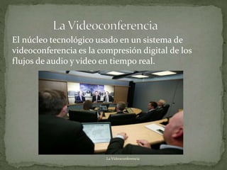 El núcleo tecnológico usado en un sistema de
videoconferencia es la compresión digital de los
flujos de audio y video en tiempo real.
La Videoconferencia
 