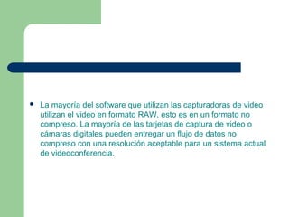 La mayoría del software que utilizan las capturadoras de video
utilizan el video en formato RAW, esto es en un formato no
compreso. La mayoría de las tarjetas de captura de video o
cámaras digitales pueden entregar un flujo de datos no
compreso con una resolución aceptable para un sistema actual
de videoconferencia.
 