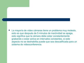  La mayoría de video cámaras tiene un problema muy molesto,
esto es que después de 5 minutos de inactividad se apaga,
esto significa que la cámara debe estar constantemente
grabando o estar activa en intervalos constantes, si este
aspecto no se deshabilita puede que sea descalificada para un
sistema de videoconferencia.
 