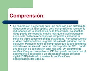 Comprensión:
 La compresión es esencial para una conexión a un sistema de
videoconferencia. El propósito de la compresión es remover la
redundancia de la señal antes de la transmisión. La señal de
video puede ser reducida mucho más que el audio porque el
audio solo contiene redundancias temporales, mientras la
señal de video contiene señales espaciadas. Por consecuencia
el video codificado tiene un grado más alto de prioridad que la
del audio. Porque el radio de compresión que puede obtenerse
del video es tan elevado como el mismo poder del CPU, dando
una relación de compresión total más alta. Un algoritmo de
codificación que corre sobre un CPU no puede competir con el
desempeño o de igualar a un procesador simple de señal
digital (DSP) dedicado a realizar la codificación o
decodificación del video.13
 