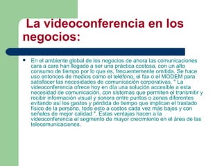La videoconferencia en los
negocios:
 En el ambiente global de los negocios de ahora las comunicaciones
cara a cara han llegado a ser una práctica costosa, con un alto
consumo de tiempo por lo que es, frecuentemente omitida. Se hace
uso entonces de medios como el teléfono, el fax o el MODEM para
satisfacer las necesidades de comunicación corporativas. " La
videoconferencia ofrece hoy en día una solución accesible a esta
necesidad de comunicación, con sistemas que permiten el transmitir y
recibir información visual y sonora entre puntos o zonas diferentes
evitando así los gastos y pérdida de tiempo que implican el traslado
físico de la persona, todo esto a costos cada vez más bajos y con
señales de mejor calidad ". Estas ventajas hacen a la
videoconferencia el segmento de mayor crecimiento en el área de las
telecomunicaciones.
 