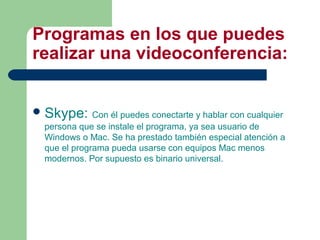Programas en los que puedes
realizar una videoconferencia:
Skype: Con él puedes conectarte y hablar con cualquier
persona que se instale el programa, ya sea usuario de
Windows o Mac. Se ha prestado también especial atención a
que el programa pueda usarse con equipos Mac menos
modernos. Por supuesto es binario universal.
 