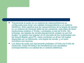  Típicamente el audio en un sistema de videoconferencia es
configurado para tener una calidad correspondiente a un sistema
telefónico. Esto significa que los requerimientos de la tarjeta de sonido
en un sistema de cómputo debe de ser excelente, esta debe de tener
resoluciones estéreo a 16 bits, y probadas a más de 8 kHz. Sin
embargo, las tarjetas de sonido popularmente usadas no son full
duplex. La tarjeta mas popular en el mercado de los multimedios son
las Sound Blaster para PC, estas contienen un driver full duplex
disponible por su fabricante, una tarjeta de sonido, y un buen
micrófono con bocinas.
 Los datos de audio son típicamente probados a 8 kHz con 8 bits de
resolución. Estos 64 kbits/s de transferencia son resultados
correspondientes a la calidad de un sistema telefónico.
 