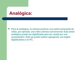 Analógica:
 Para la analógica, la cámara produce una señal compuesta de
video, por ejemplo, una video cámara convencional. Esta señal
analógica puede ser digitalizada para ser usada por una
computadora. Esto se puede realzar agregando una tarjeta
digitalizadora a la PC.
 