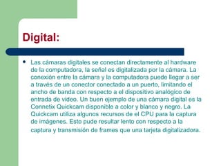 Digital:
 Las cámaras digitales se conectan directamente al hardware
de la computadora, la señal es digitalizada por la cámara. La
conexión entre la cámara y la computadora puede llegar a ser
a través de un conector conectado a un puerto, limitando el
ancho de banda con respecto a el dispositivo analógico de
entrada de video. Un buen ejemplo de una cámara digital es la
Connetix Quickcam disponible a color y blanco y negro. La
Quickcam utiliza algunos recursos de el CPU para la captura
de imágenes. Esto pude resultar lento con respecto a la
captura y transmisión de frames que una tarjeta digitalizadora.
 