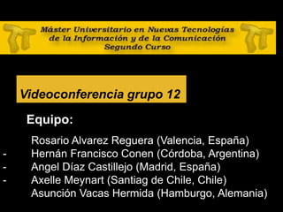 28
Videoconferencia grupo 12
Equipo:
- Rosario Alvarez Reguera (Valencia, España)
- Hernán Francisco Conen (Córdoba, Argentina)
- Angel Díaz Castillejo (Madrid, España)
- Axelle Meynart (Santiag de Chile, Chile)
Asunción Vacas Hermida (Hamburgo, Alemania)
 
