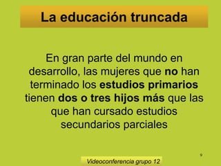 9
La educación truncada
Videoconferencia grupo 12
En gran parte del mundo en
desarrollo, las mujeres que no han
terminado los estudios primarios
tienen dos o tres hijos más que las
que han cursado estudios
secundarios parciales
 