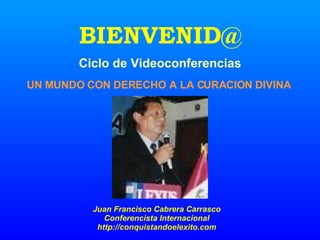 BIENVENID@ UN MUNDO CON DERECHO A LA CURACION DIVINA Ciclo de Videoconferencias Juan Francisco Cabrera Carrasco Conferencista Internacional http://conquistandoelexito.com 