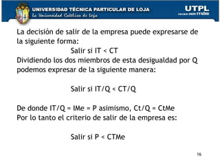 La decisión de salir de la empresa puede expresarse de
la siguiente forma:
Salir si IT < CT
Dividiendo los dos miembros de esta desigualdad por Q
podemos expresar de la siguiente manera:
Salir si IT/Q < CT/Q
De donde IT/Q = IMe = P asimismo, Ct/Q = CtMe
Por lo tanto el criterio de salir de la empresa es:
Salir si P < CTMe
16
 