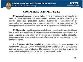 COMPETENCIA IMPERFECTA
El Monopolio que es el caso extremo de la competencia imperfecta, es
decir el único vendedor que tiene control absoluto de una industria y no
existen otras que produzcan buenos sustitutivos. Generalmente los
monopolios se presentan en empresas estatales. A largo plazo ningún
monopolista está totalmente a salvo de los ataques de los competidores.
El Oligopolio, significa pocos vendedores y puede estar constituido por
dos o hasta diez empresas. La característica importante del oligopolio es que
cada empresa puede influir en el precio de mercado. Estos oligopolios
pueden presentarse en la industria manufacturera, en los transportes y en las
comunicaciones.
La Competencia Monopolística, ocurre cuando un gran número de
vendedores producen bienes diferenciados y se diferencia de la competencia
perfecta porque son productos diferenciados, lo que significa que tienen
características importantes que varían de un producto a otro.
17
 