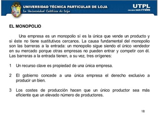 EL MONOPOLIO
Una empresa es un monopolio sí es la única que vende un producto y
si éste no tiene sustitutivos cercanos. La causa fundamental del monopolio
son las barreras a la entrada: un monopolio sigue siendo el único vendedor
en su mercado porque otras empresas no pueden entrar y competir con él.
Las barreras a la entrada tienen, a su vez, tres orígenes:
1 Un recurso clave es propiedad de una única empresa.
2 El gobierno concede a una única empresa el derecho exclusivo a
producir un bien.
3 Los costes de producción hacen que un único productor sea más
eficiente que un elevado número de productores.
18
 