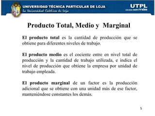 El producto total es la cantidad de producción que se
obtiene para diferentes niveles de trabajo.
El producto medio es el cociente entre en nivel total de
producción y la cantidad de trabajo utilizada, e indica el
nivel de producción que obtiene la empresa por unidad de
trabajo empleada.
El producto marginal de un factor es la producción
adicional que se obtiene con una unidad más de ese factor,
manteniéndose constantes los demás.
Producto Total, Medio y Marginal
5
 