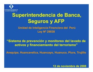 Superintendencia de Banca,
          Seguros y AFP
        Unidad de Inteligencia Financiera del Perú
                      Ley Nº 29038


“Sistema de prevención y monitoreo del lavado de
     activos y financiamiento del terrorismo”

Arequipa, Huancavelica, Huancayo, Huanuco, Piura, Trujillo



                                 12 de noviembre de 2008
 
