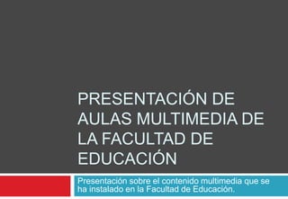 Presentación de aulas multimedia de la Facultad de Educación Presentación sobre el contenido multimedia que se ha instalado en la Facultad de Educación. 