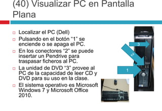 (40) Visualizar PC en Pantalla PlanaLocalizar el PC (Dell)Pulsando en el botón “1” se enciende o se apaga el PC.En los conectores “2” se puede insertar un Pendrive para traspasar ficheros al PC.La unidad de DVD “3” provee al PC de la capacidad de leer CD y DVD para su uso en la clase.El sistema operativo es Microsoft Windows 7 y Microsoft Office 2010.321
