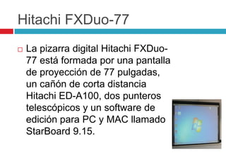 Hitachi FXDuo-77La pizarra digital Hitachi FXDuo-77 está formada por una pantalla de proyección de 77 pulgadas, un cañón de corta distancia Hitachi ED-A100, dos punteros telescópicos y un software de edición para PC y MAC llamado StarBoard 9.15.