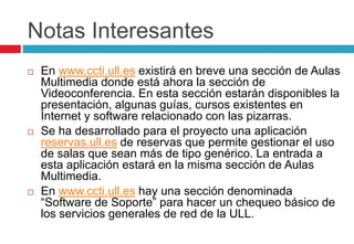 Notas InteresantesEn www.ccti.ull.es existirá en breve una sección de Aulas Multimedia donde está ahora la sección de Videoconferencia. En esta sección estarán disponibles la presentación, algunas guías, cursos existentes en Internet y software relacionado con las pizarras.Se ha desarrollado para el proyecto una aplicación reservas.ull.es de reservas que permite gestionar el uso de salas que sean más de tipo genérico. La entrada a esta aplicación estará en la misma sección de Aulas Multimedia.En www.ccti.ull.es hay una sección denominada “Software de Soporte” para hacer un chequeo básico de los servicios generales de red de la ULL.