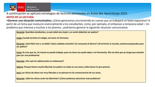 Docente: Queridos estudiantes, ¿a qué edad una mujer y un varón deberían ser padres?
Jorge: Cuando termina el colegio, así como mi hermano.
Docente: ¿Será fácil criar a un bebé? ¿Qué cuidados necesita? ¿Es necesario el dinero? ¿Al terminar la escuela, estamos preparados para
ser padres?
Carla: Yo creo que no, mi mamá no puede trabajar, pues no tiene con quién dejar a mi hermanita. Ella me dice que yo tengo que estudiar
para ser una profesional.
Docente: ¿Por qué las adolescentes se embarazan?
Valeria: Porque tienen mucha libertad, los padres no están en sus casas y ellos hacen lo que quieren.
José: Las chicas de ahora son muy liberales y no piensan en las consecuencias de sus actos,
Docente: ¿Sólo las chicas serán las libertinas? ¿Cómo podemos solucionar este problema?
A continuación se aplicará estrategias de lecturas planteadas en Rutas deL Aprendizaje 2015.
ANTES DE LA LECTURA:
•Generar una situación comunicativa: ¿Cómo generamos una teniendo en cuenta que se trabajará un texto expositivo? A
partir de un tema que involucre vivencialmente a los estudiantes, como, por ejemplo, el embarazo a temprana edad – Un
problema que interesa a muchos a los jóvenes-, podríamos generar la siguiente situación comunicativa.
 