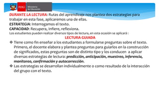 DURANTE LA LECTURA: Rutas del aprendizaje nos plantea dos estrategias para
trabajar en esta fase, aplicaremos una de ellas.
ESTRATEGIA: Interrogamos el texto.
CAPACIDAD: Recupera, Infiere, reflexiona.
Los estudiantes pueden realizar diversos tipos de lectura, en esta ocasión se aplicará :
LECTURA GUIADA
 Tiene como fin enseñar a los estudiantes a formularse preguntas sobre el texto.
Primero, el docente elabora y plantea preguntas para guiarlos en la construcción
de significados, estas preguntas son de distinto tipo y los conducen a aplicar
diversas estrategias de lectura: predicción, anticipación, muestreo, inferencia,
monitoreo, confirmación y autocorrección.
 Las estrategias se desarrollan individualmente o como resultado de la interacción
del grupo con el texto.
 