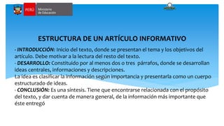 - INTRODUCCIÓN: Inicio del texto, donde se presentan el tema y los objetivos del
artículo. Debe motivar a la lectura del resto del texto.
- DESARROLLO: Constituido por al menos dos o tres párrafos, donde se desarrollan
ideas centrales, informaciones y descripciones.
La idea es clasificar la información según importancia y presentarla como un cuerpo
estructurado de ideas.
- CONCLUSIÓN: Es una síntesis. Tiene que encontrarse relacionada con el propósito
del texto, y dar cuenta de manera general, de la información más importante que
éste entregó.
ESTRUCTURA DE UN ARTÍCULO INFORMATIVO
 