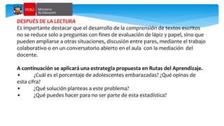 DESPUÉS DE LA LECTURA
Es importante destacar que el desarrollo de la comprensión de textos escritos
no se reduce solo a preguntas con fines de evaluación de lápiz y papel, sino que
pueden ampliarse a otras situaciones, discusión entre pares, mediante el trabajo
colaborativo o en un conversatorio abierto en el aula con la mediación del
docente.
A continuación se aplicará una estrategia propuesta en Rutas del Aprendizaje.
• ¿Cuál es el porcentaje de adolescentes embarazadas? ¿Qué opinas de
esta cifra?
• ¿Qué solución planteas a este problema?
• ¿Qué puedes hacer para no ser parte de esta estadística?
 
