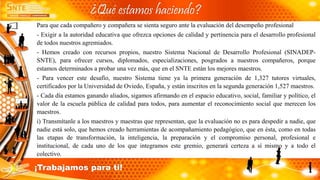 Para que cada compañero y compañera se sienta seguro ante la evaluación del desempeño profesional
- Exigir a la autoridad educativa que ofrezca opciones de calidad y pertinencia para el desarrollo profesional
de todos nuestros agremiados.
- Hemos creado con recursos propios, nuestro Sistema Nacional de Desarrollo Profesional (SINADEP-
SNTE), para ofrecer cursos, diplomados, especializaciones, posgrados a nuestros compañeros, porque
estamos determinados a probar una vez más, que en el SNTE están los mejores maestros.
- Para vencer este desafío, nuestro Sistema tiene ya la primera generación de 1,327 tutores virtuales,
certificados por la Universidad de Oviedo, España, y están inscritos en la segunda generación 1,527 maestros.
- Cada día estamos ganando aliados, sigamos afirmando en el espacio educativo, social, familiar y político, el
valor de la escuela pública de calidad para todos, para aumentar el reconocimiento social que merecen los
maestros.
i) Transmítanle a los maestros y maestras que representan, que la evaluación no es para despedir a nadie, que
nadie está solo, que hemos creado herramientas de acompañamiento pedagógico, que en ésta, como en todas
las etapas de transformación, la inteligencia, la preparación y el compromiso personal, profesional e
institucional, de cada uno de los que integramos este gremio, generará certeza a sí mismo y a todo el
colectivo.
¿Qué estamos haciendo?
¡Trabajamos para ti!
 