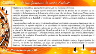 Obedece a un mandato de quienes lo integramos, en eso radica su autonomía.
- Tiene como objetivo cumplir nuestra irrenunciable Misión: la defensa de los derechos de los
trabajadores de la educación y de la escuela pública; para ello, nos hemos fijado como Visión: ser un
Sindicato moderno, innovador y eficiente, con dirigentes cercanos a sus agremiados, que concentra su
atención en fortalecer la dignidad, el orgullo de ser maestro y el reconocimiento social en la tarea de
la educación.
- La ruta que hemos elegido, exige profesionalización de los dirigentes, porque no hay espacio para la
improvisación; la agenda responde a las necesidades de quienes representamos; cada programa,
proyecto y acciones corresponden a alguno de los ocho ejes estratégicos: Certeza laboral, Calidad de
la educación, Defensa de los principios filosóficos del Artículo 3° Constitucional, Cercanía de los
dirigentes con los agremiados, Corresponsabilidad Social, Sindicalismo de Servicios, Transparencia
y rendición de resultados, Comunicación, producto de la planeación estratégica, aprobada por el
Secretariado Nacional.
- Compañeras y compañeros; porque el valor sustantivo de la democracia es la participación, les
convoco, les invito, les demando, les exijo, que participemos en el fortalecimiento de nuestro
Sindicato y de la escuela pública de calidad para todos.
La transformación de nuestro Sindicato
¡Trabajamos para ti!
 