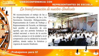 Mi reconocimiento al trabajo de las y
los dirigentes Seccionales, de las y los
Secretarios Generales Delegacionales,
Representantes de Centro de Trabajo y
Representantes de Escuela, su liderazgo
hará́ posible el desarrollo de esta
agenda, que nos permite fortalecer la
unidad nacional, a través de la acción
colectiva, porque es en la unidad y en el
compromiso con la calidad de la escuela
pública, donde radica la fortaleza y
vigencia de nuestro Sindicato.
La transformación de nuestro Sindicato
VIDEOCONFERENCIA CON
REPRESENTANTES DE ESCUELA
¡Trabajamos para ti!
 