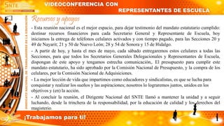 Recursos y apoyos
- Esta reunión nacional es el mejor espacio, para dejar testimonio del mandato estatutario cumplido:
destinar recursos financieros para cada Secretario General y Representante de Escuela, hoy
iniciamos la entrega de teléfonos celulares activados y con tiempo pagado, para las Secciones 20 y
49 de Nayarit; 21 y 50 de Nuevo León; 28 y 54 de Sonora y 15 de Hidalgo.
- A partir de hoy, y hasta el mes de mayo, cada sábado entregaremos estos celulares a todas las
Secciones, para que todos los Secretarios Generales Delegacionales y Representantes de Escuela,
dispongan de este apoyo y tengamos estrecha comunicación,. El presupuesto para cumplir este
mandato estatutario, ha sido aprobado por la Comisión Nacional de Presupuesto, y la compra de los
celulares, por la Comisión Nacional de Adquisiciones.
- La mejor lección de vida que impartimos como educadores y sindicalistas, es que se lucha para
conquistar y realizar los sueños y las aspiraciones; nosotros lo lograremos juntos, unidos en los
objetivos y (en) la acción.
- Al concluir la reunión, el Dirigente Nacional del SNTE llamó a mantener la unidad y a seguir
luchando, desde la trinchera de la responsabilidad, por la educación de calidad y los derechos del
magisterio.
VIDEOCONFERENCIA CON
REPRESENTANTES DE ESCUELA
¡Trabajamos para ti!
 
