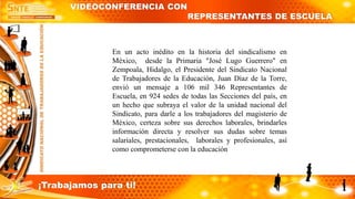 VIDEOCONFERENCIA CON
REPRESENTANTES DE ESCUELA
En un acto inédito en la historia del sindicalismo en
México, desde la Primaria "José Lugo Guerrero" en
Zempoala, Hidalgo, el Presidente del Sindicato Nacional
de Trabajadores de la Educación, Juan Díaz de la Torre,
envió un mensaje a 106 mil 346 Representantes de
Escuela, en 924 sedes de todas las Secciones del país, en
un hecho que subraya el valor de la unidad nacional del
Sindicato, para darle a los trabajadores del magisterio de
México, certeza sobre sus derechos laborales, brindarles
información directa y resolver sus dudas sobre temas
salariales, prestacionales, laborales y profesionales, así
como comprometerse con la educación
¡Trabajamos para ti!
 